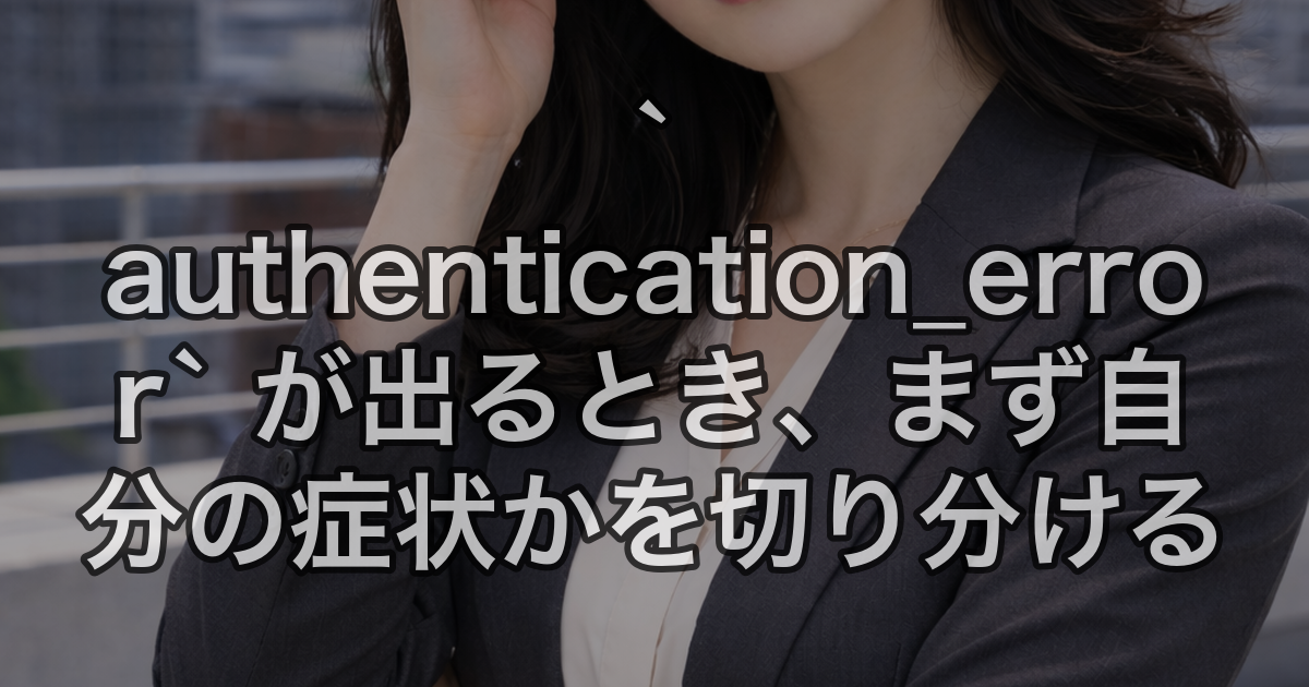 `authentication_error` が出るとき、まず自分の症状かを切り分ける