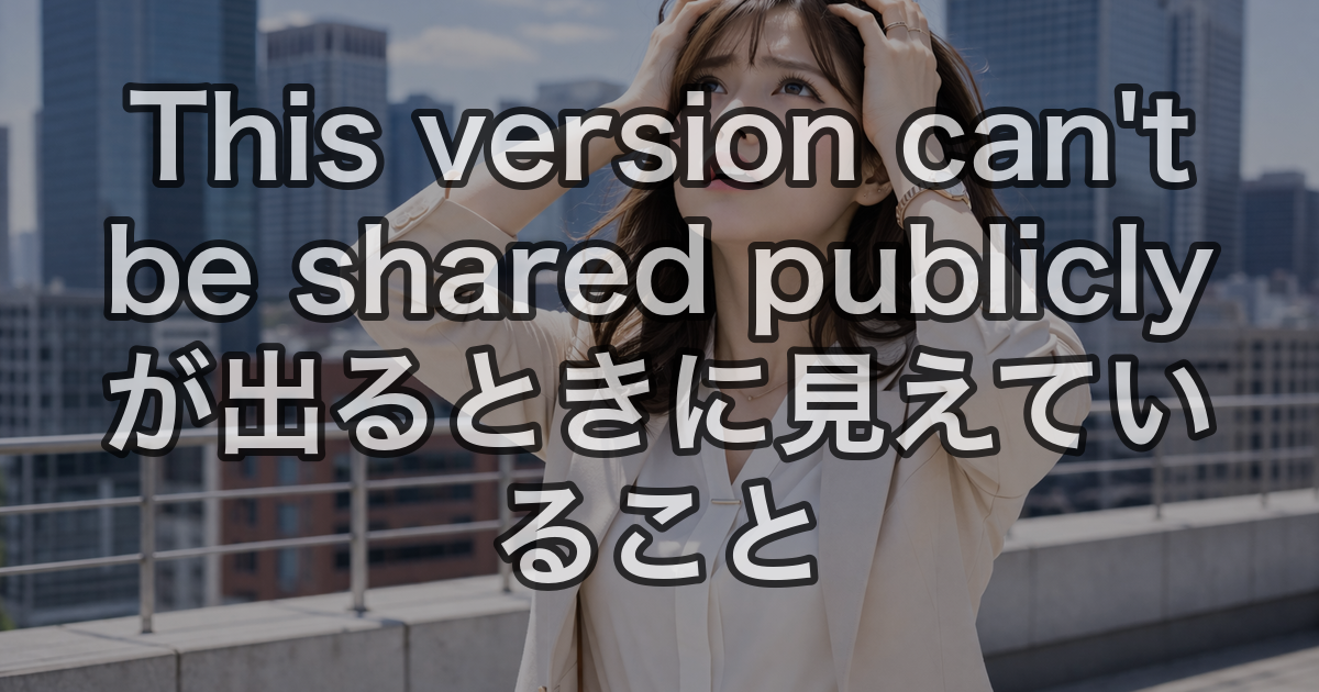This version can't be shared publicly が出るときに見えていること