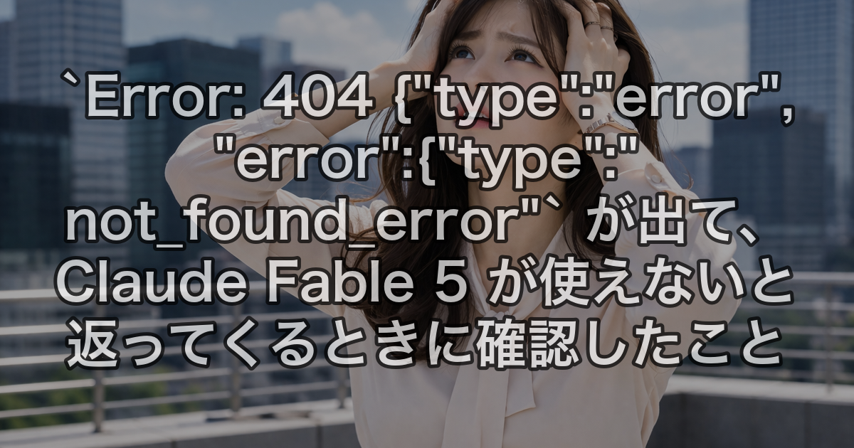 `Error: 404 {"type":"error","error":{"type":"not_found_error"` が出て、Claude Fable 5 が使えないと返ってくるときに確認したこと