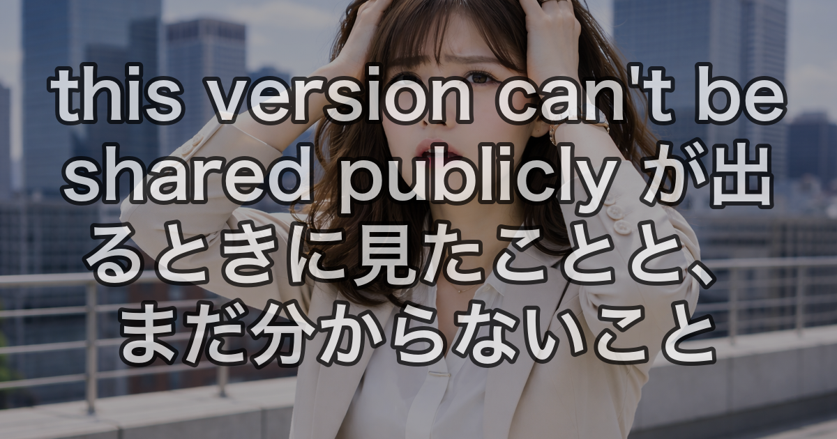 this version can't be shared publicly が出るときに見たことと、まだ分からないこと